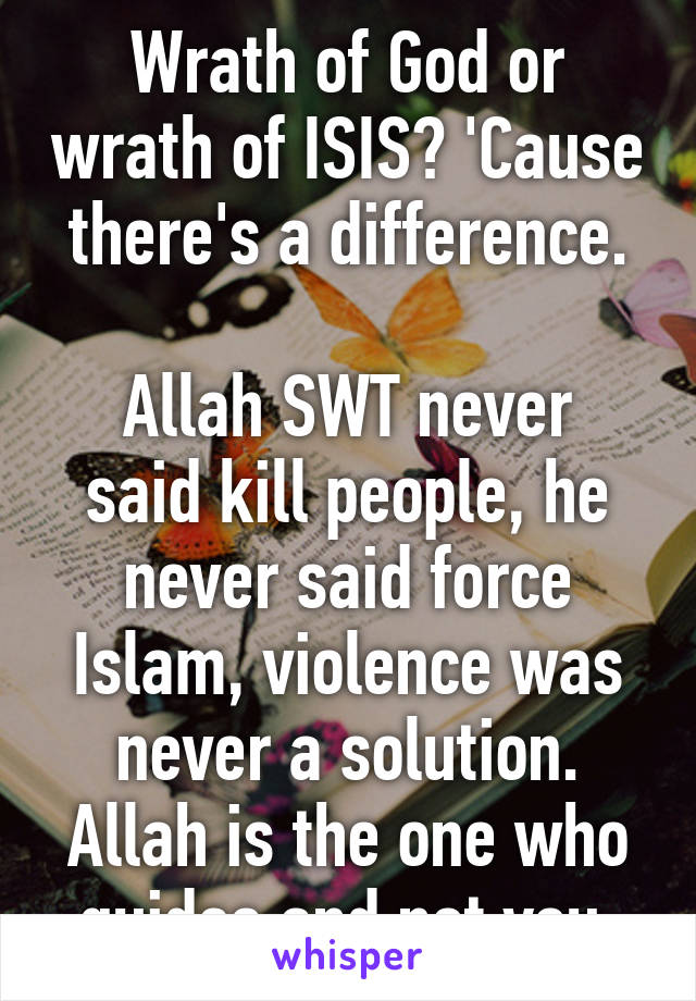 Wrath of God or wrath of ISIS? 'Cause there's a difference.

Allah SWT never said kill people, he never said force Islam, violence was never a solution. Allah is the one who guides and not you.