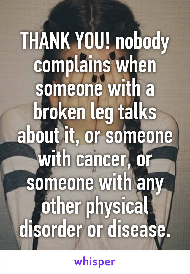 THANK YOU! nobody complains when someone with a broken leg talks about it, or someone with cancer, or someone with any other physical disorder or disease.