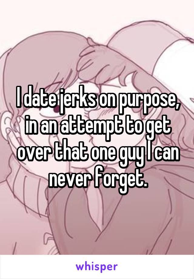 I date jerks on purpose, in an attempt to get over that one guy I can never forget.