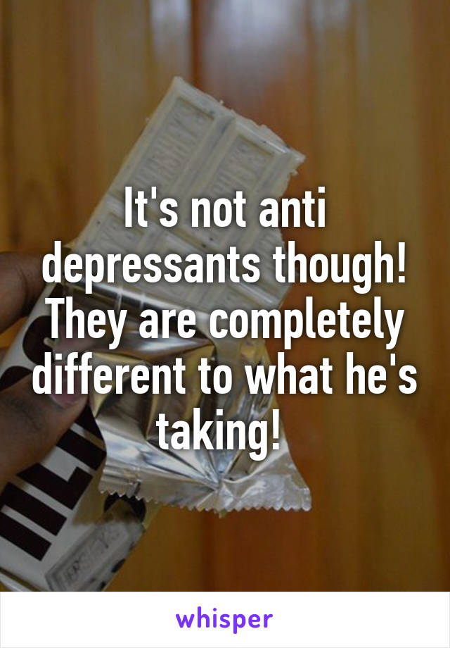 It's not anti depressants though! They are completely different to what he's taking! 