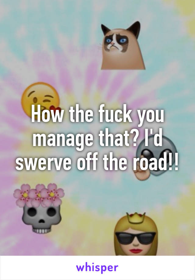 How the fuck you manage that? I'd swerve off the road!!