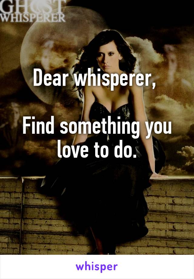 Dear whisperer, 

Find something you love to do.

