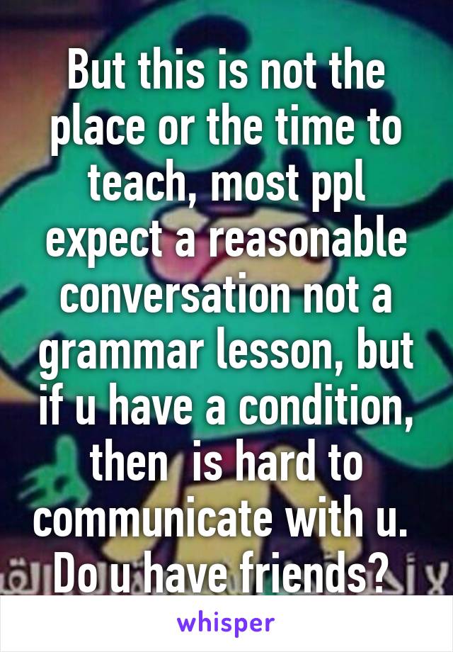 But this is not the place or the time to teach, most ppl expect a reasonable conversation not a grammar lesson, but if u have a condition, then  is hard to communicate with u. 
Do u have friends? 