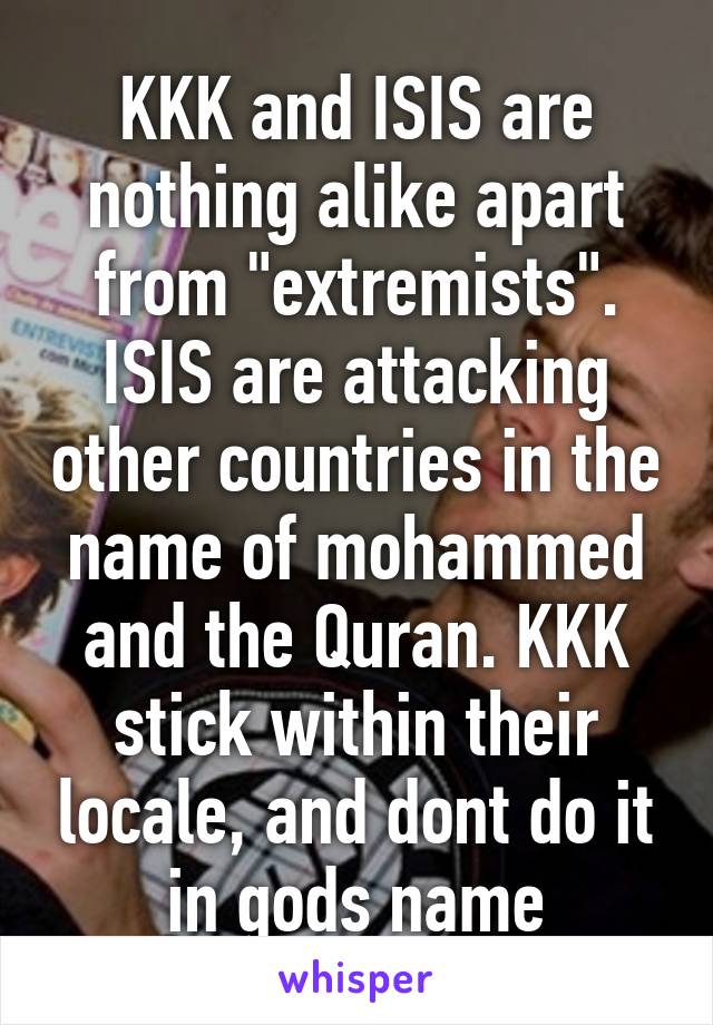 KKK and ISIS are nothing alike apart from "extremists". ISIS are attacking other countries in the name of mohammed and the Quran. KKK stick within their locale, and dont do it in gods name