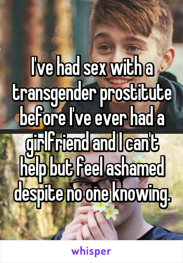 I've had sex with a transgender prostitute before I've ever had a girlfriend and I can't help but feel ashamed despite no one knowing.