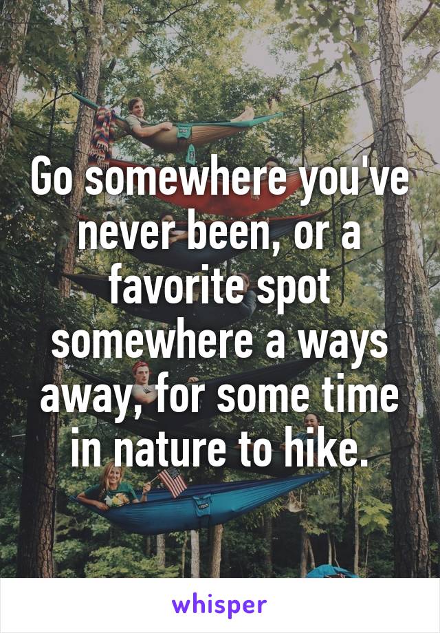 Go somewhere you've never been, or a favorite spot somewhere a ways away, for some time in nature to hike.