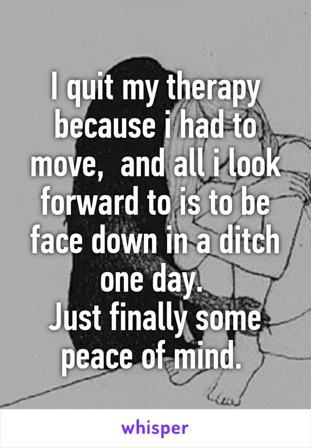 I quit my therapy because i had to move,  and all i look forward to is to be face down in a ditch one day. 
Just finally some peace of mind. 