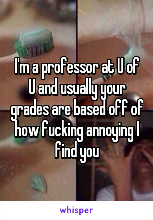 I'm a professor at U of U and usually your grades are based off of how fucking annoying I find you