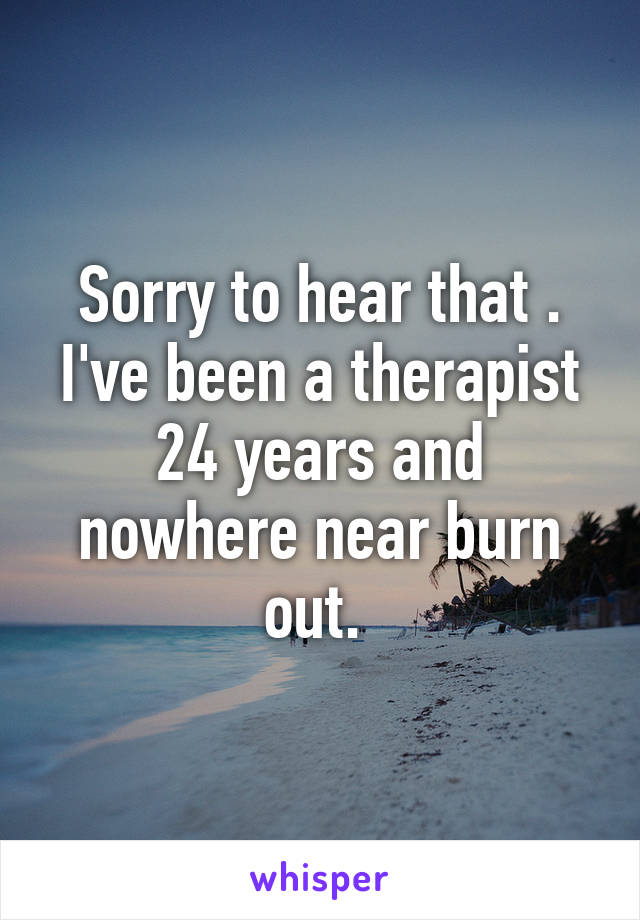 Sorry to hear that . I've been a therapist 24 years and nowhere near burn out. 