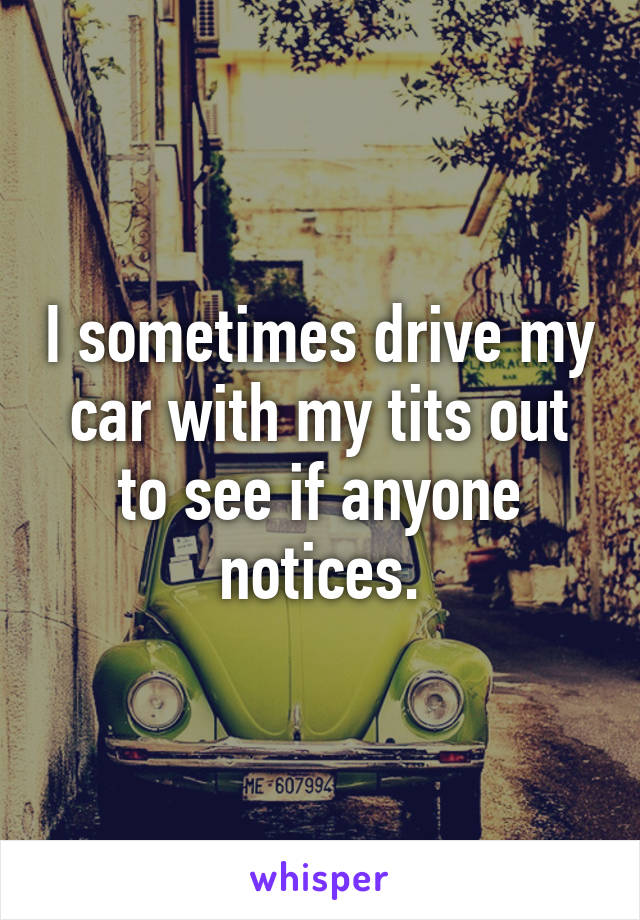 I sometimes drive my car with my tits out to see if anyone notices.