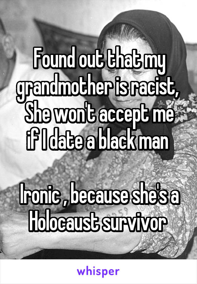 Found out that my grandmother is racist, 
She won't accept me if I date a black man 

Ironic , because she's a Holocaust survivor 