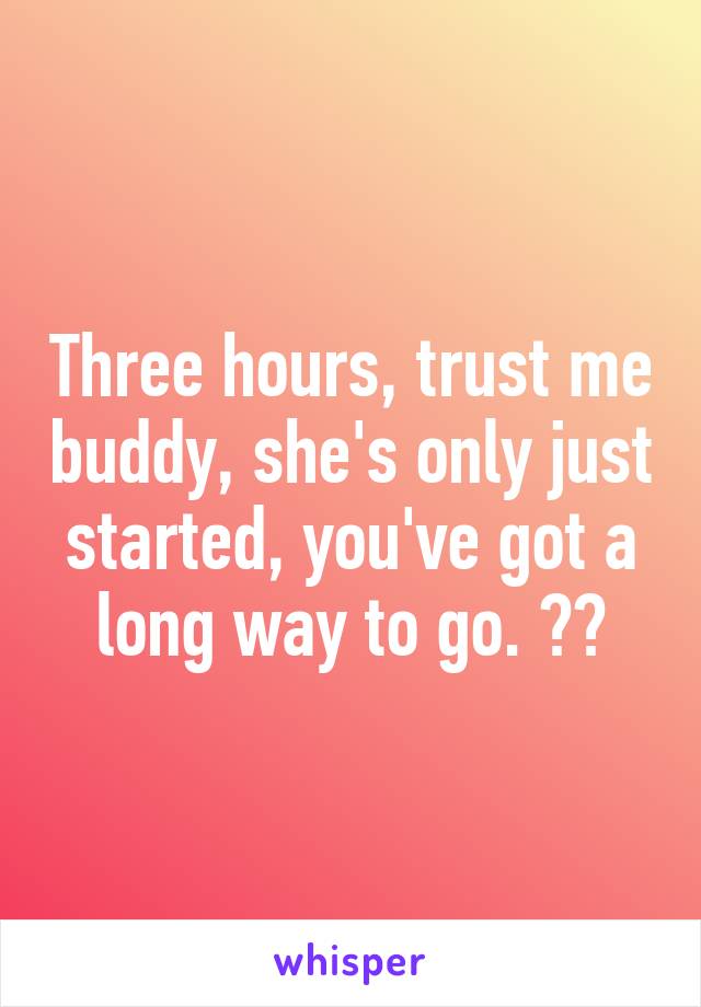 Three hours, trust me buddy, she's only just started, you've got a long way to go. 😂😂