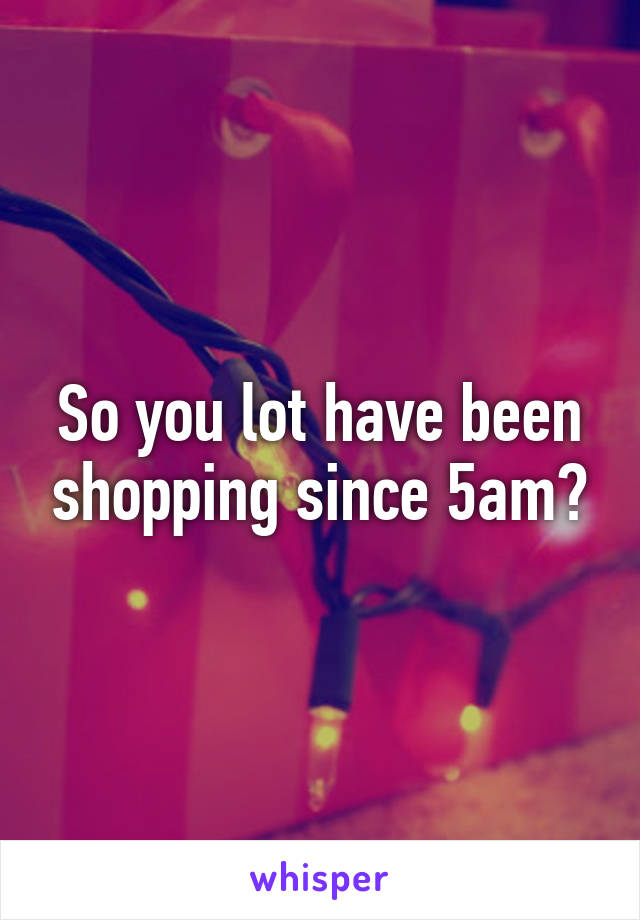 So you lot have been shopping since 5am?