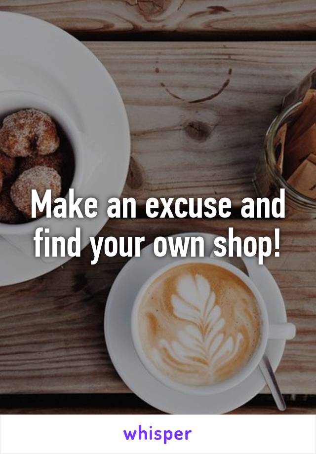 Make an excuse and find your own shop!