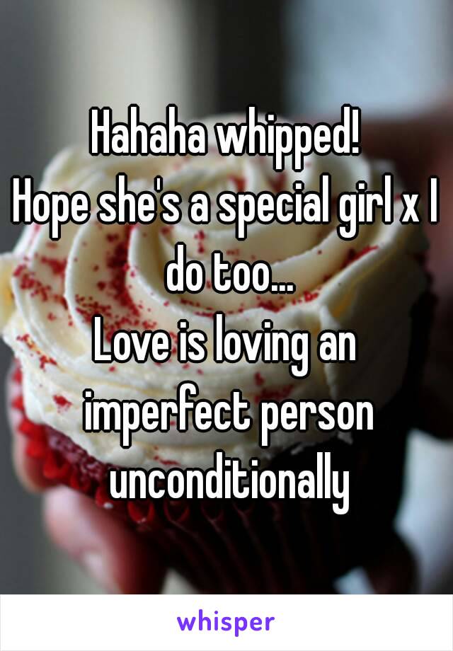 Hahaha whipped!
Hope she's a special girl x I do too...
Love is loving an imperfect person unconditionally