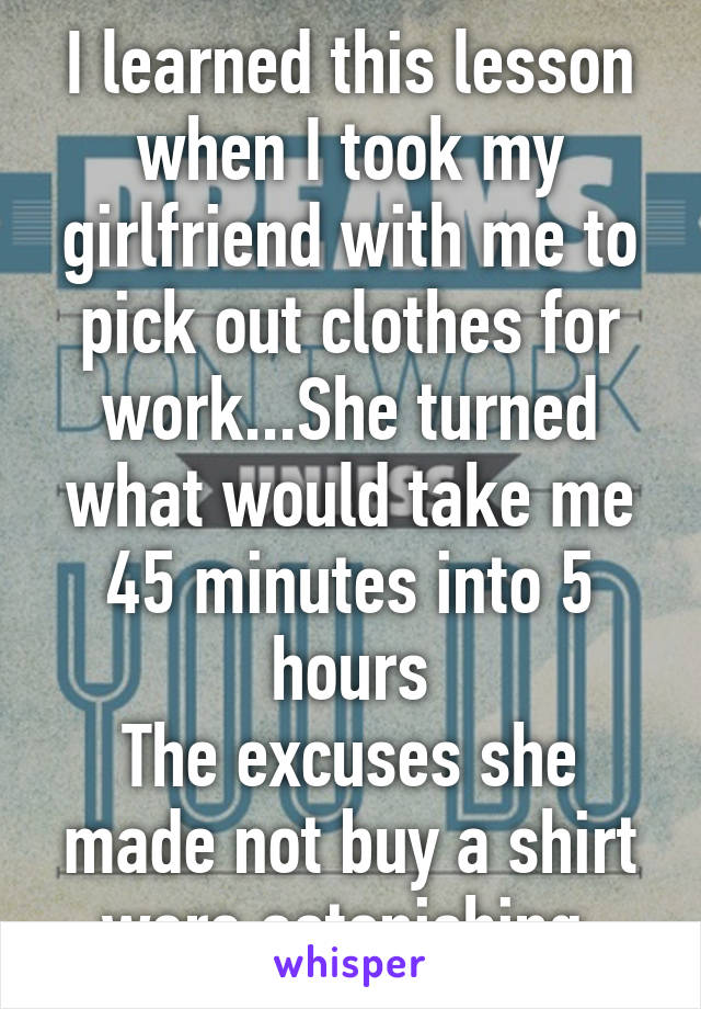 I learned this lesson when I took my girlfriend with me to pick out clothes for work...She turned what would take me 45 minutes into 5 hours
The excuses she made not buy a shirt were astonishing 