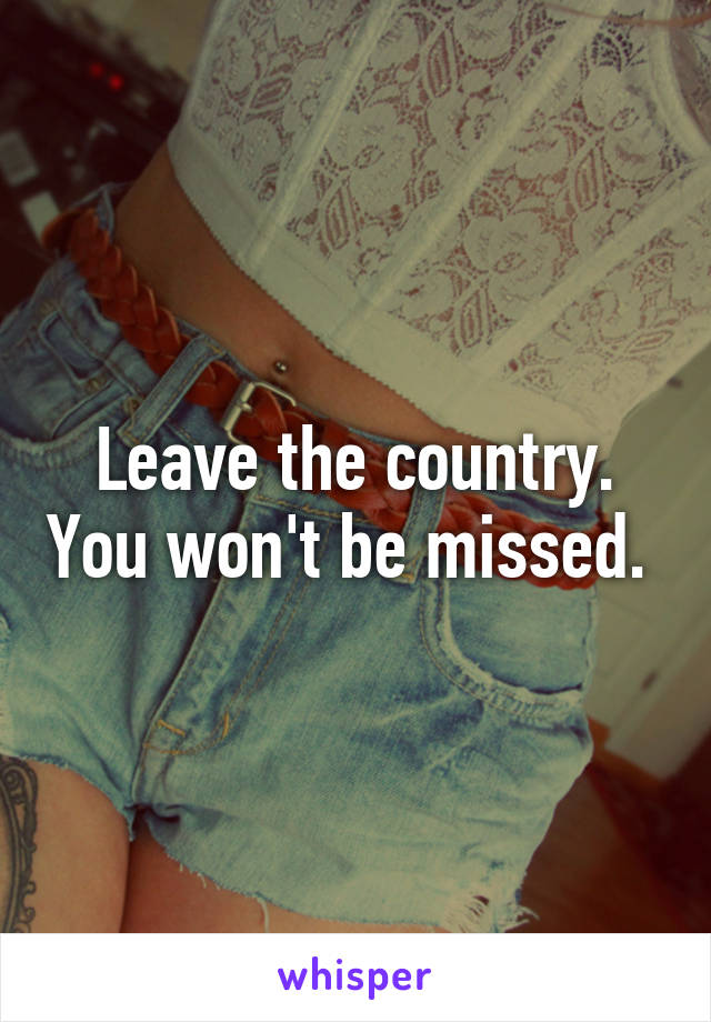 Leave the country. You won't be missed. 