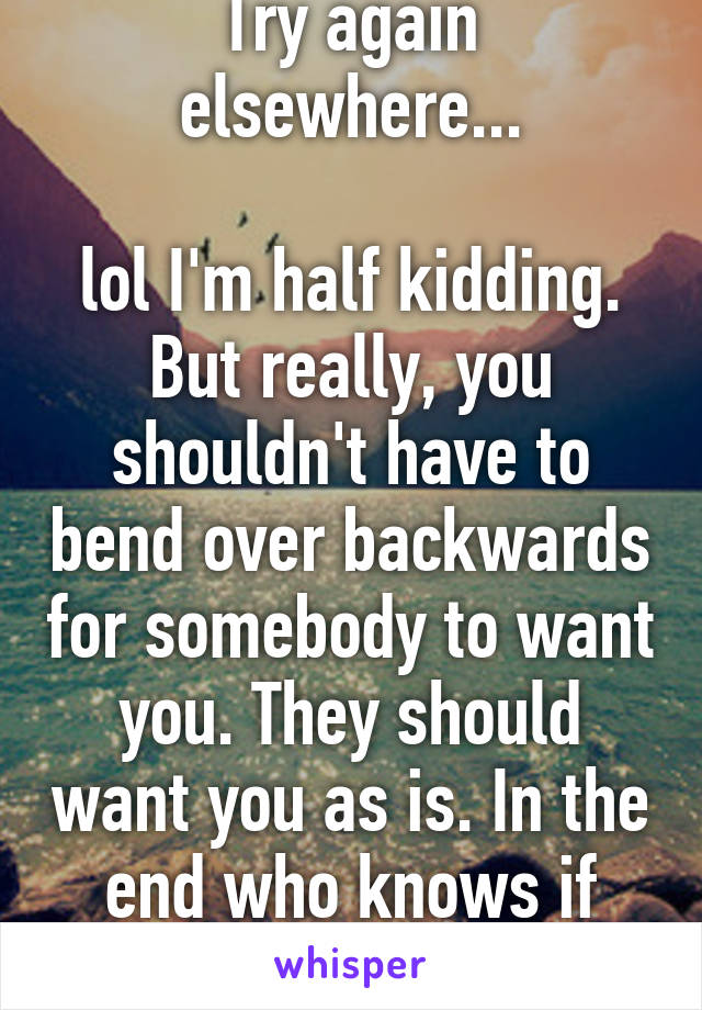 Try again elsewhere...

lol I'm half kidding.
But really, you shouldn't have to bend over backwards for somebody to want you. They should want you as is. In the end who knows if they ever will.