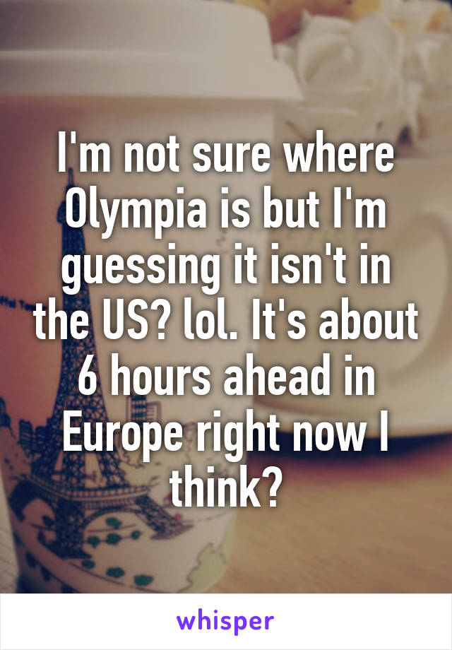 I'm not sure where Olympia is but I'm guessing it isn't in the US? lol. It's about 6 hours ahead in Europe right now I think?