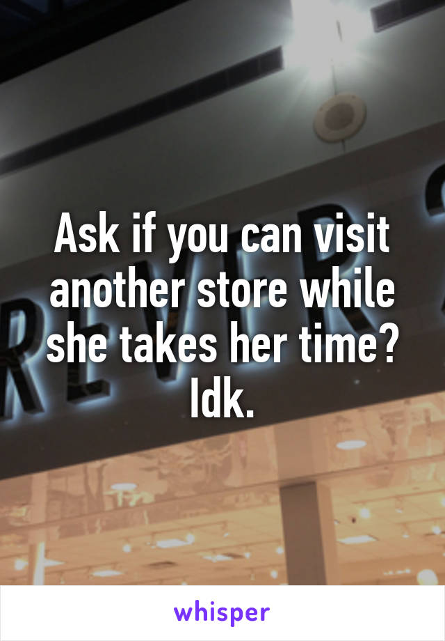 Ask if you can visit another store while she takes her time? Idk.