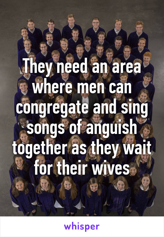 They need an area where men can congregate and sing songs of anguish together as they wait for their wives