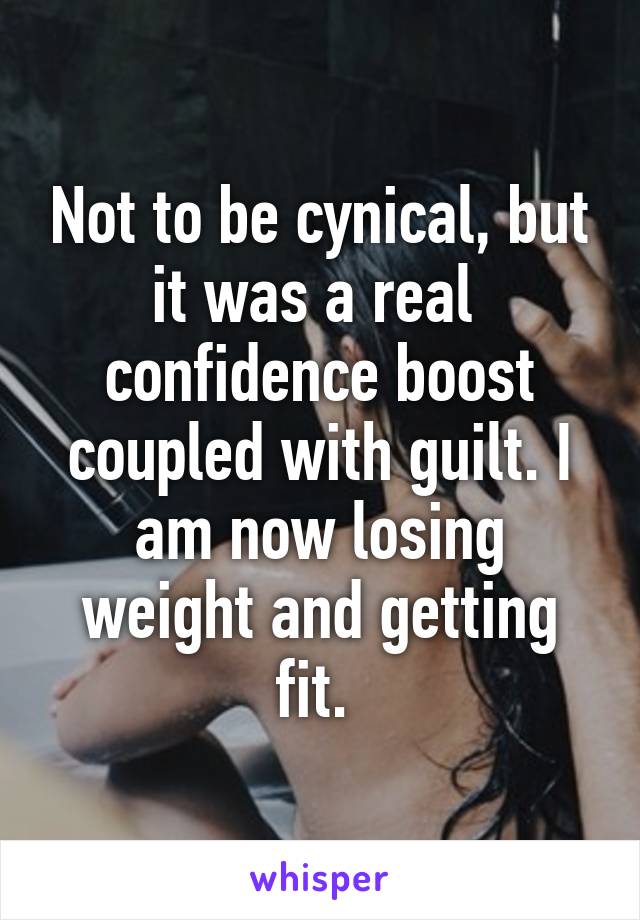 Not to be cynical, but it was a real  confidence boost coupled with guilt. I am now losing weight and getting fit. 
