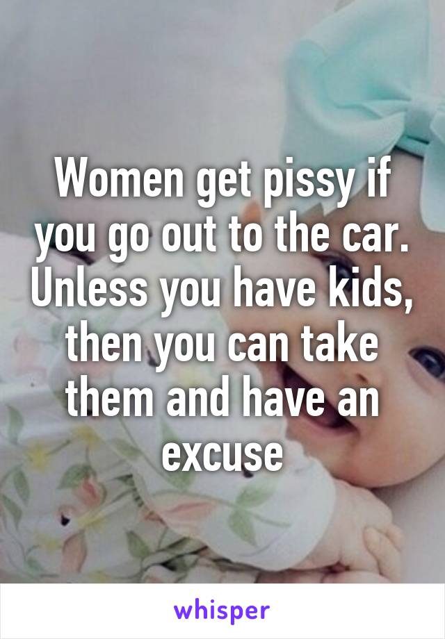 Women get pissy if you go out to the car. Unless you have kids, then you can take them and have an excuse