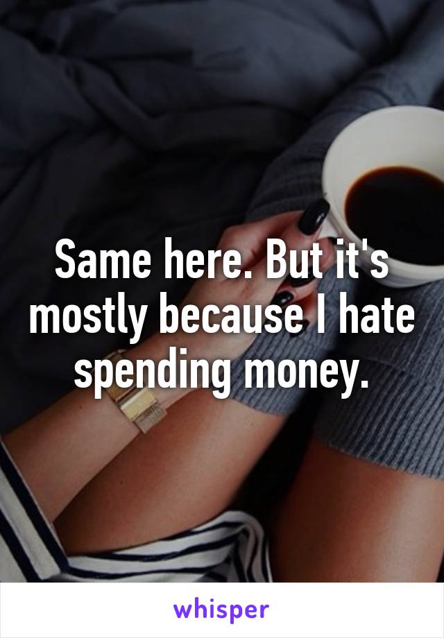 Same here. But it's mostly because I hate spending money.