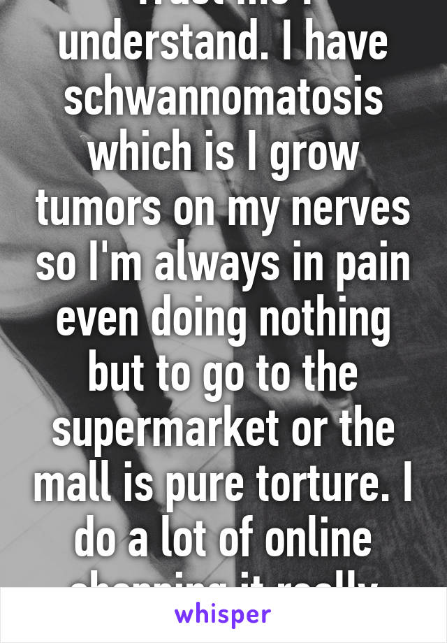 Trust me I understand. I have schwannomatosis which is I grow tumors on my nerves so I'm always in pain even doing nothing but to go to the supermarket or the mall is pure torture. I do a lot of online shopping it really helps. 