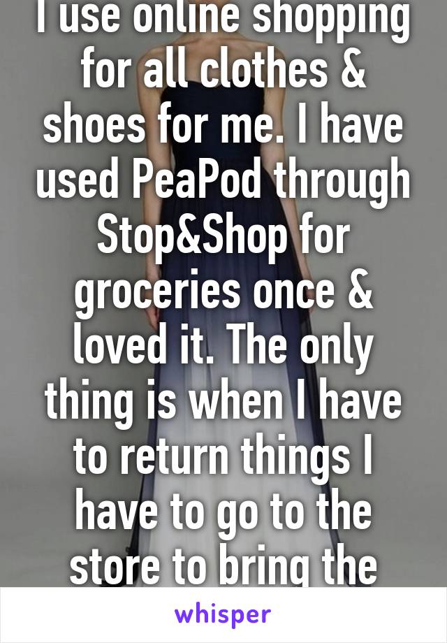 I use online shopping for all clothes & shoes for me. I have used PeaPod through Stop&Shop for groceries once & loved it. The only thing is when I have to return things I have to go to the store to bring the stuff back. 