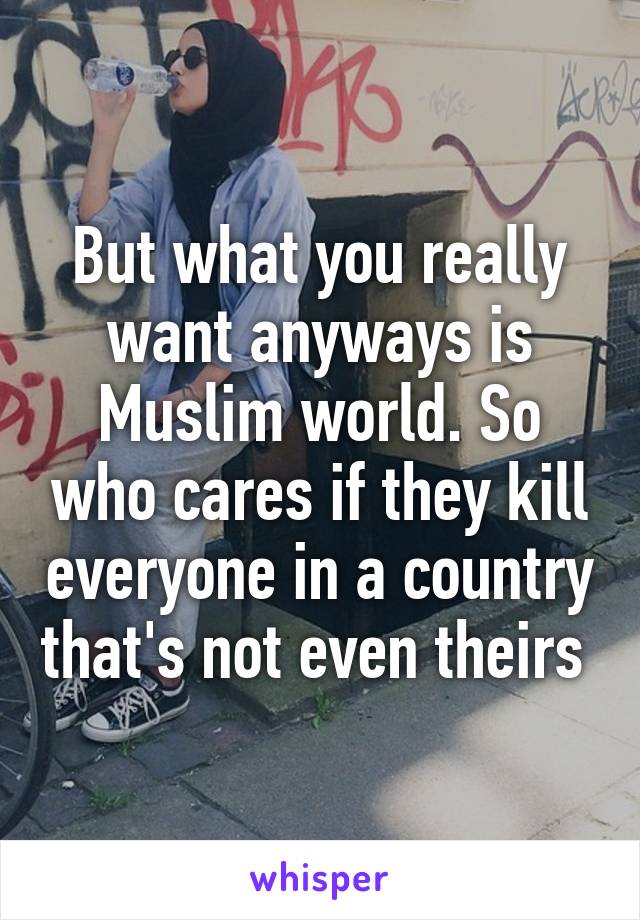 But what you really want anyways is Muslim world. So who cares if they kill everyone in a country that's not even theirs 