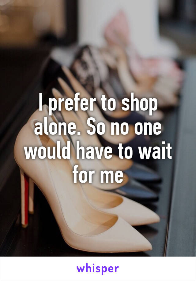 I prefer to shop alone. So no one would have to wait for me