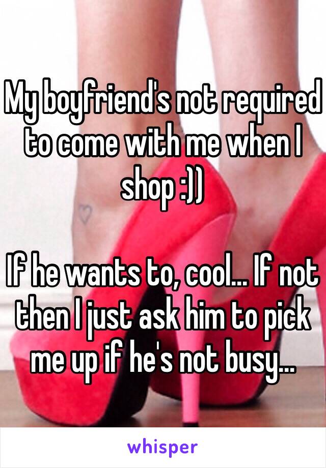 My boyfriend's not required to come with me when I shop :))

If he wants to, cool... If not then I just ask him to pick me up if he's not busy...