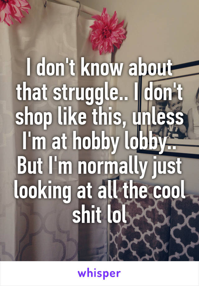 I don't know about that struggle.. I don't shop like this, unless I'm at hobby lobby.. But I'm normally just looking at all the cool shit lol