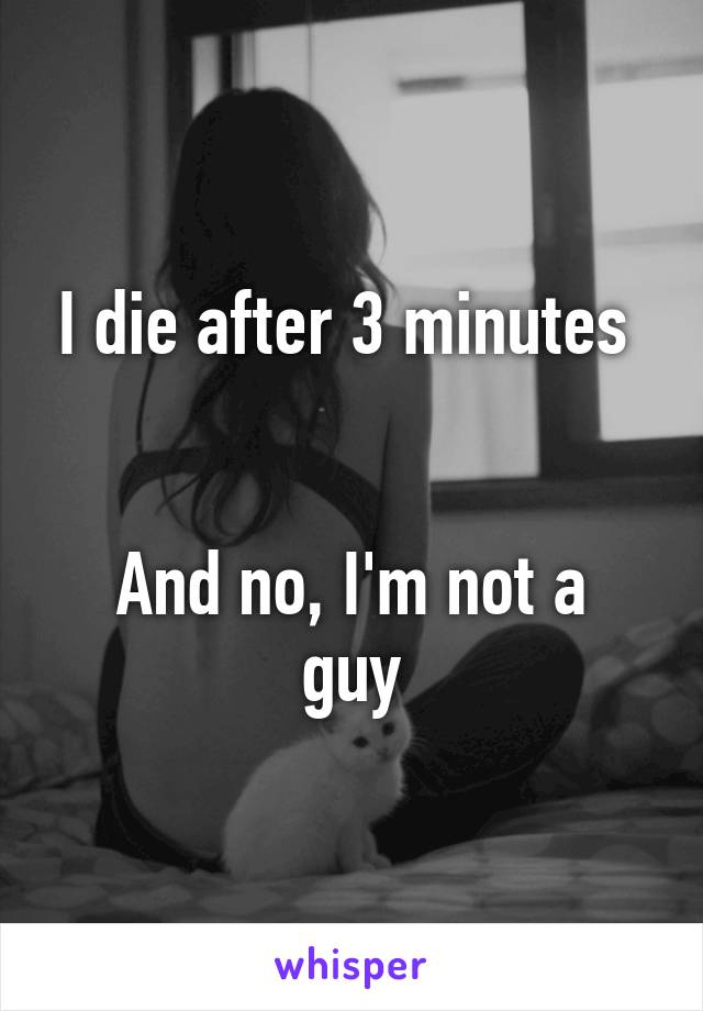 I die after 3 minutes 


And no, I'm not a guy