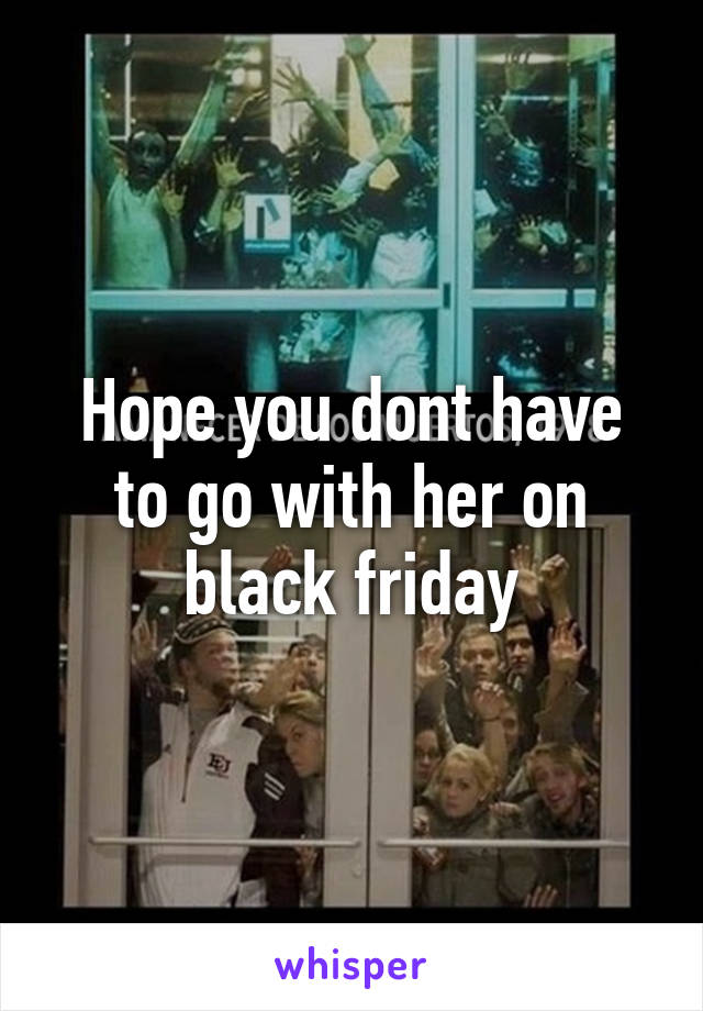 Hope you dont have to go with her on black friday