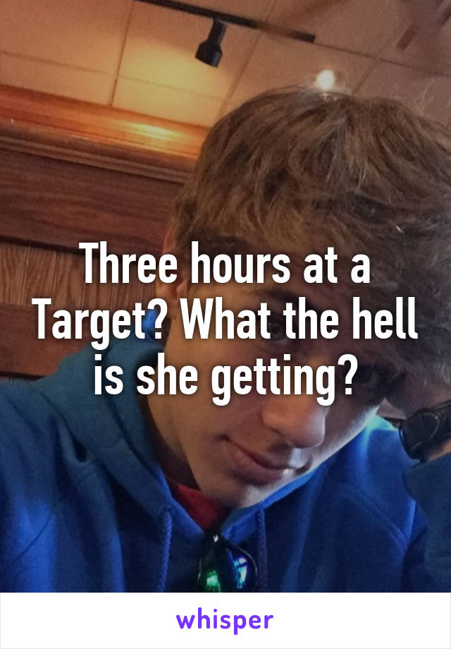 Three hours at a Target? What the hell is she getting?