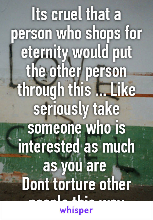 Its cruel that a person who shops for eternity would put the other person through this ... Like seriously take someone who is interested as much as you are 
Dont torture other people this way