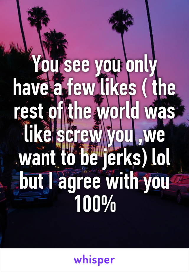 You see you only have a few likes ( the rest of the world was like screw you ,we want to be jerks) lol but I agree with you 100%