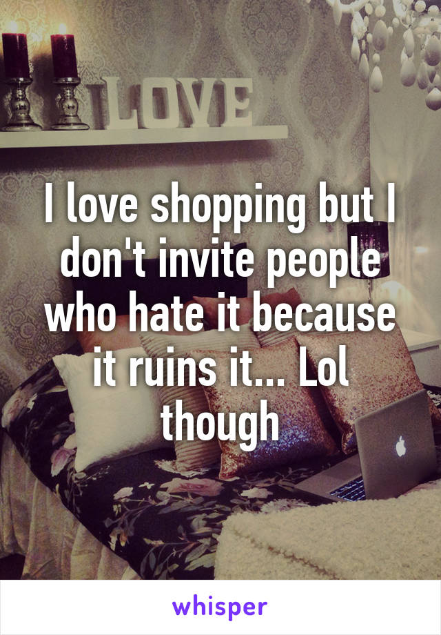 I love shopping but I don't invite people who hate it because it ruins it... Lol though