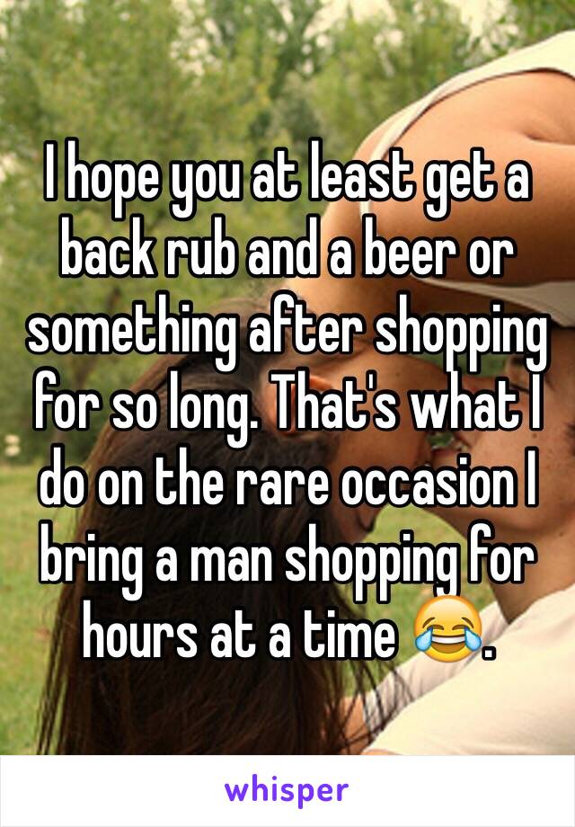 I hope you at least get a back rub and a beer or something after shopping for so long. That's what I do on the rare occasion I bring a man shopping for hours at a time 😂. 