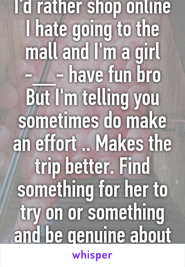 I'd rather shop online I hate going to the mall and I'm a girl -__- have fun bro
But I'm telling you sometimes do make an effort .. Makes the trip better. Find something for her to try on or something and be genuine about it 