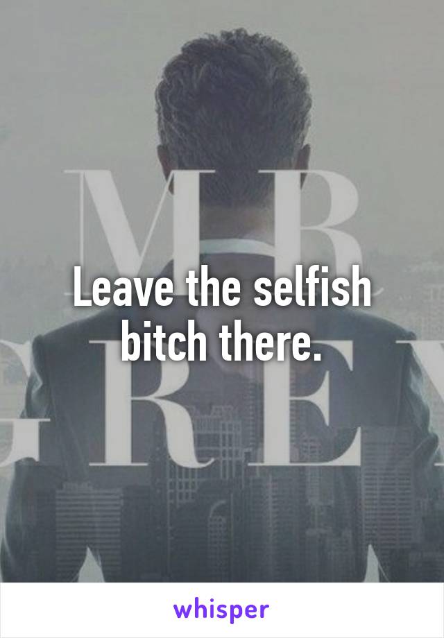 Leave the selfish bitch there.