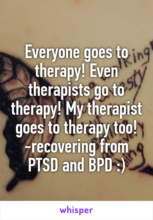 Everyone goes to therapy! Even therapists go to therapy! My therapist goes to therapy too! -recovering from PTSD and BPD :)