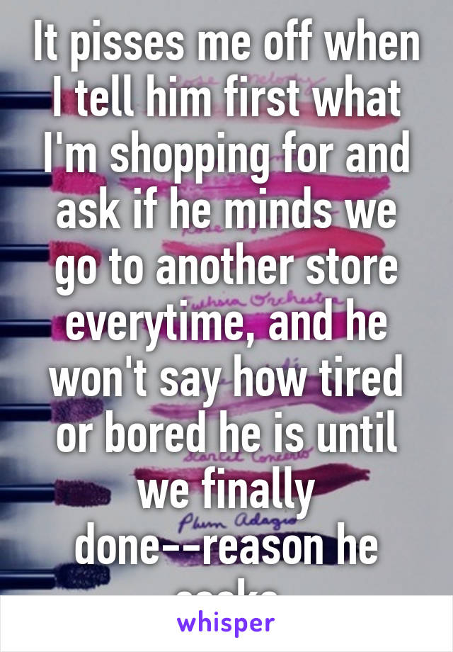 It pisses me off when I tell him first what I'm shopping for and ask if he minds we go to another store everytime, and he won't say how tired or bored he is until we finally done--reason he cooks