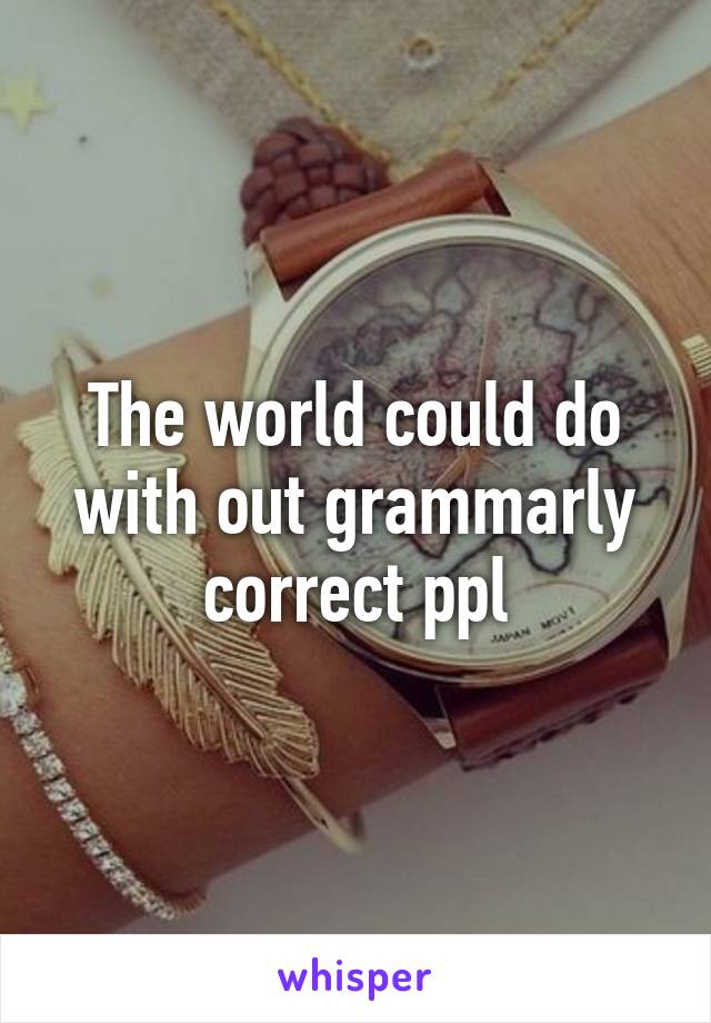 The world could do with out grammarly correct ppl