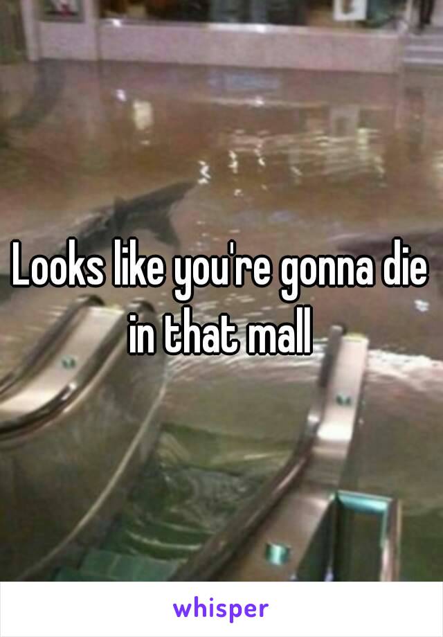 Looks like you're gonna die in that mall 