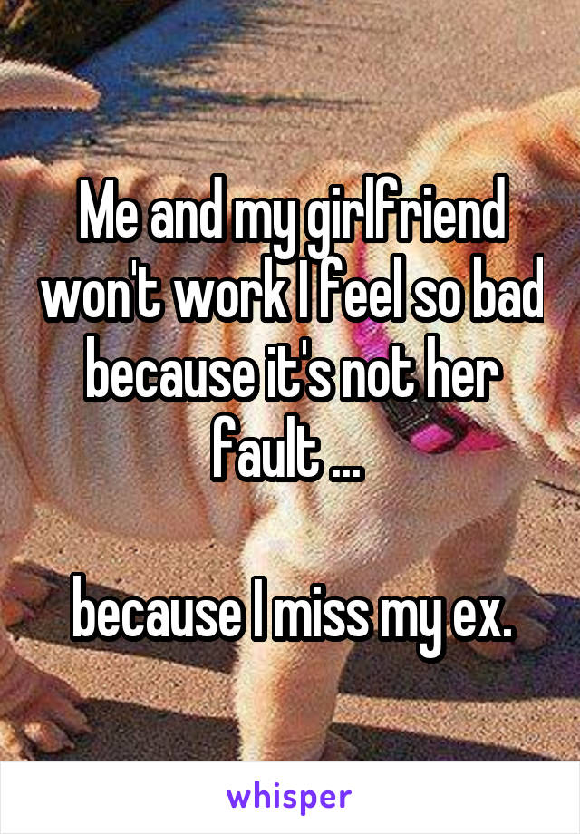 Me and my girlfriend won't work I feel so bad because it's not her fault ... 

because I miss my ex.