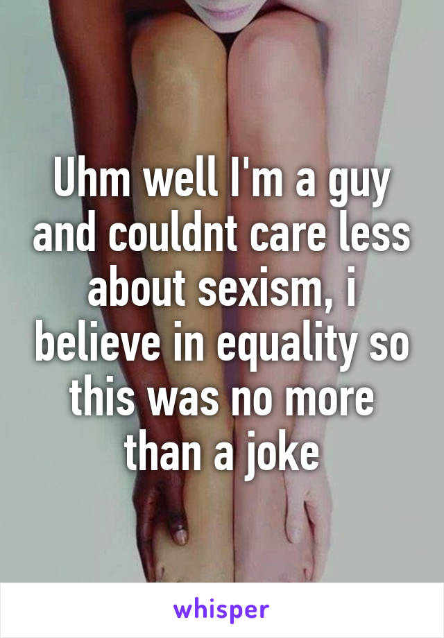 Uhm well I'm a guy and couldnt care less about sexism, i believe in equality so this was no more than a joke