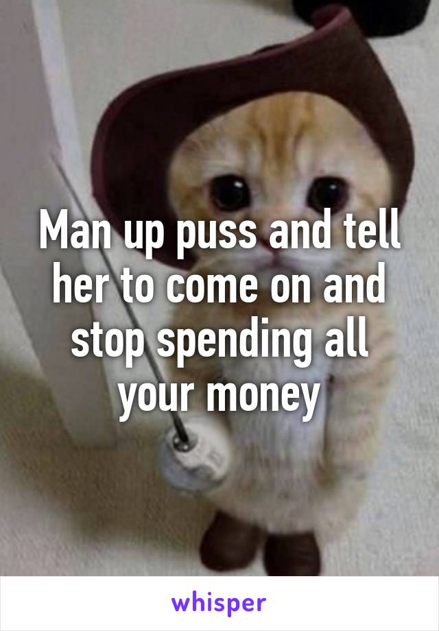 Man up puss and tell her to come on and stop spending all your money